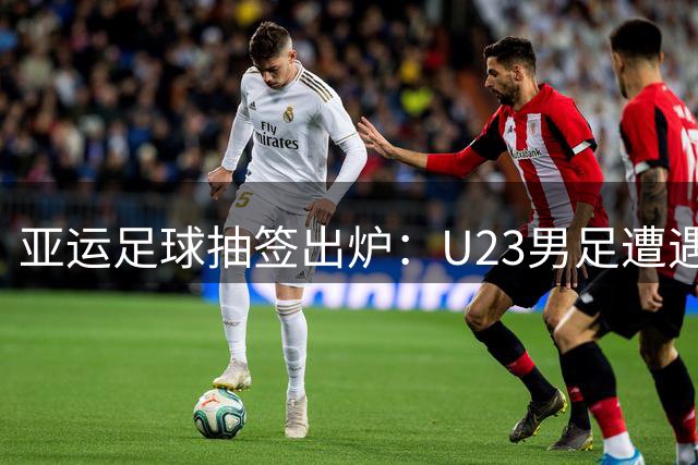亚运足球抽签出炉：U23男足遭遇劲敌围剿 女足抽中理想签位