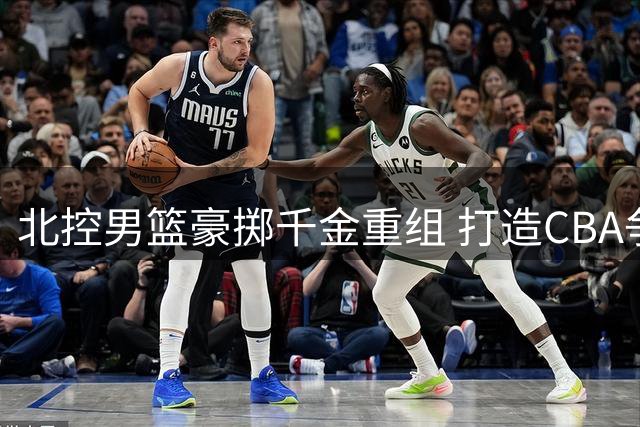 北控男篮豪掷千金重组 打造CBA争冠新势力