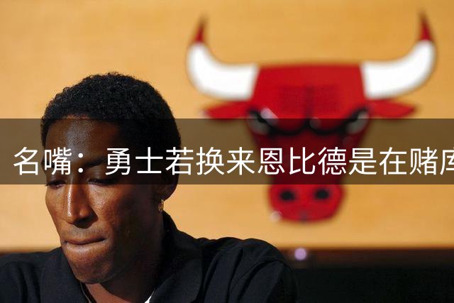 名嘴：勇士若换来恩比德是在赌库里时代“最后一颗子弹”