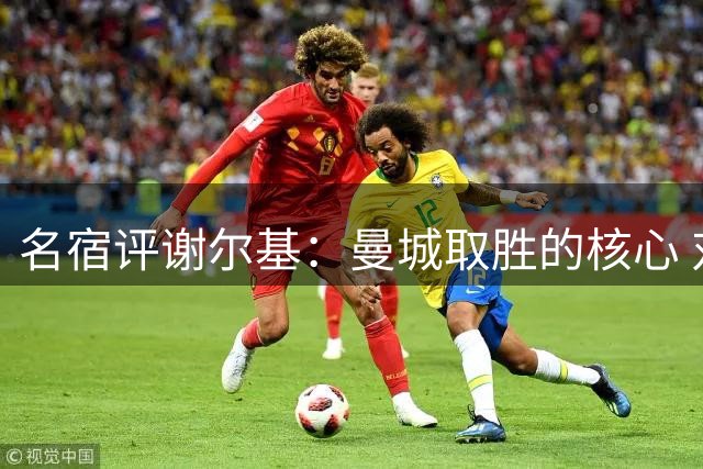 名宿评谢尔基：曼城取胜的核心 对手忌惮其天赋