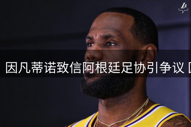 因凡蒂诺致信阿根廷足协引争议 国际足联调查与洗钱案双重压力下球队陷风波