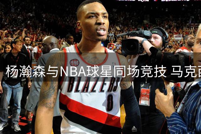 杨瀚森与NBA球星同场竞技 马克西训练营引发关注