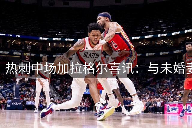 热刺中场加拉格尔喜讯：与未婚妻宣布首胎即将诞生