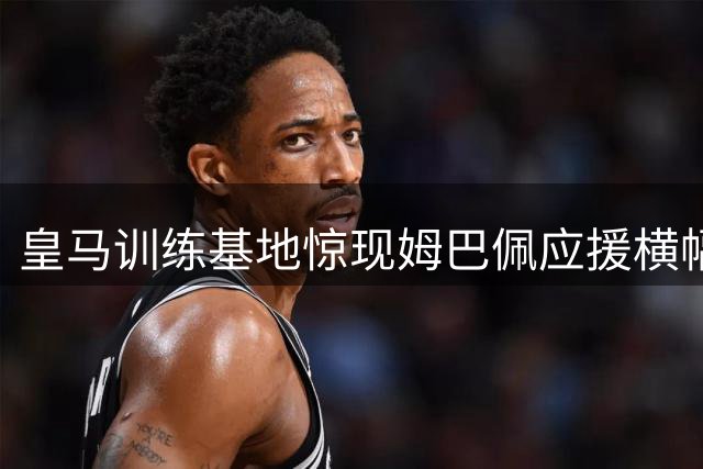 皇马训练基地惊现姆巴佩应援横幅 祝贺其圆梦伯纳乌