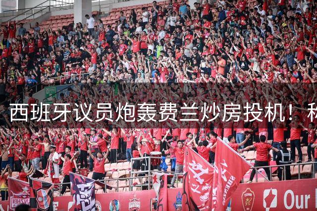 西班牙议员炮轰费兰炒房投机！称其名下公司在瓦伦西亚囤房20套