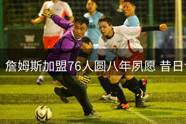 詹姆斯加盟76人圆八年夙愿 昔日创意广告牌终成现实