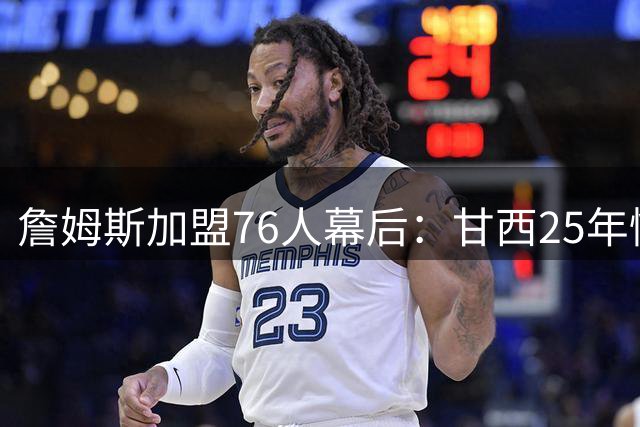 詹姆斯加盟76人幕后：甘西25年情谊成关键，迈尔斯公开招募
