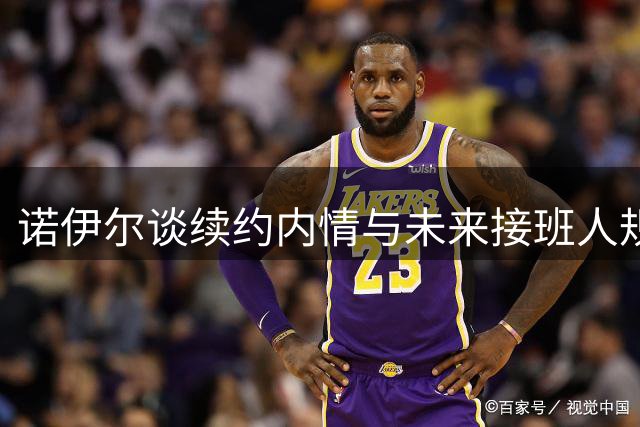 诺伊尔谈续约内情与未来接班人规划