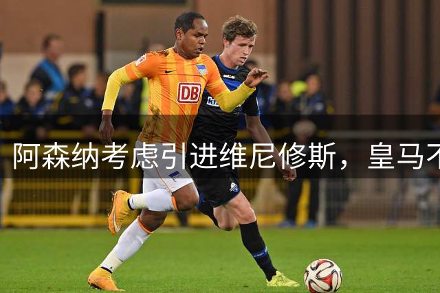 阿森纳考虑引进维尼修斯，皇马不愿让其自由身离队