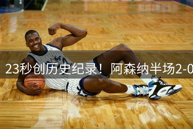 23秒创历史纪录！阿森纳半场2-0领先曼城（射门4:5），新援建功有望夺赛季首冠